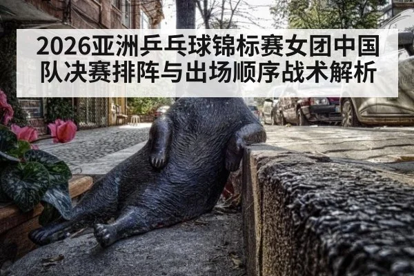 2026亚洲乒乓球锦标赛女团中国队决赛排阵与出场顺序战术解析